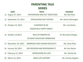 PARENTING TALK
SERIES
DATE TOPIC SPEAKER
1) August 17, 2013 FATHERHOOD AND GET TOGETHERS Mr. Rey Plata
2) September 21, 2013 ON BUILDING SELF ESTEEM Ms. Noemi Marasigan
3) October 12, 2013 ELEMENTS IN AN Ms. Lina Racho
ESSENTIALLY HAPPY FAMILY
4) October 19,2013 ROLE OF PARENTS IN Dr. Bernardo Villegas
STUDENT DISCIPLINE FORMATION
5) November 16, 2013 MARRIAGE AND HUMAN SEXUALITY Ms. Sosie Plata
6) January 18, 2014 ON FREEDOM AND RESPONSIBILITY Mr. Des Racho
7) February 11, 2014 EXPRESSIONS OF LOVE Ms. Tetchie Dy
8) March 15, 2014 BASIC LIFE SUPPORT Ms. Charity Angeles
 