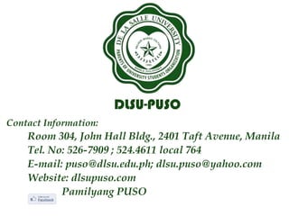 DLSU-PUSO
Contact Information:
Room 304, John Hall Bldg., 2401 Taft Avenue, Manila
Tel. No: 526-7909 ; 524.4611 local 764
E-mail: puso@dlsu.edu.ph; dlsu.puso@yahoo.com
Website: dlsupuso.com
Pamilyang PUSO
 