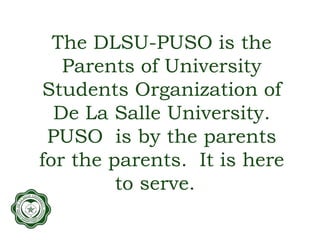 The DLSU-PUSO is the
Parents of University
Students Organization of
De La Salle University.
PUSO is by the parents
for the parents. It is here
to serve.
 