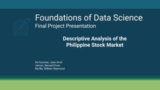 Foundations of Data Science
Final Project Presentation
Descriptive Analysis of the
Philippine Stock Market
De Guzman, Jose Arvin
Jamon, Bernard Evan
Revilla, William Raymond
 
