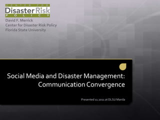 David F. Merrick
Center for Disaster Risk Policy
Florida State University




Social Media and Disaster Management:
          Communication Convergence
                                  Presented 11.2011 at DLSU Manila
 