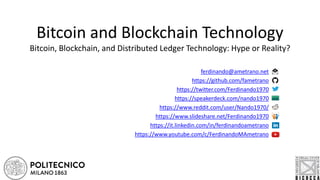 Bitcoin and Blockchain Technology
Bitcoin, Blockchain, and Distributed Ledger Technology: Hype or Reality?
ferdinando@ametrano.net
https://github.com/fametrano
https://twitter.com/Ferdinando1970
https://speakerdeck.com/nando1970
https://www.reddit.com/user/Nando1970/
https://www.slideshare.net/Ferdinando1970
https://it.linkedin.com/in/ferdinandoametrano
https://www.youtube.com/c/FerdinandoMAmetrano
 