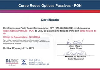 Curso Redes Ópticas Passivas - PON
Certificado
Certificamos que Paulo César Campos Júnior, CPF (079.########92) concluiu o curso
Redes Ópticas Passivas - PON da DlteC do Brasil na modalidade online com carga horária de
4h.
Código de Autenticidade: 227334855
Para validar a autenticidade desse certificado acesse a página
site.dltec.com.br/validar-certificado e digite o código informado acima
no formulário de validação.
Curitiba, 22 de Agosto de 2021
 
