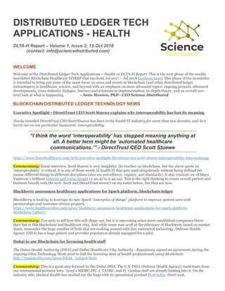 DISTRIBUTED LEDGER TECH
APPLICATIONS - HEALTH
DLTA-H Report – Volume 1, Issue 2; 15 Oct 2018
(contact: info@sciencedistributed.com)
WELCOME
Welcome to the Distributed Ledger Tech Applications – Health or DLTA-H Report. This is the next phase of the weekly
newsletter Blockchain Healthcare SITREP that ran from Jul 2017 – Jul 2018 (archives here). This phase of the newsletter
is intended to bring you some of the same focus on news and events in blockchain (and other distributed ledger
technologies) in healthcare, science, and beyond with an emphasis on more advanced topics: ongoing projects, advanced
developments, cross-industry dialogue, barriers and solutions to implementation, in-depth theory, and an overall 201-
level look at what is happening. ~ Sean Manion, PhD - CEO Science Distributed
BLOCKCHAIN/DISTRIBUTED LEDGER TECHNOLOGY NEWS
Executive Spotlight—DirectTrust CEO Scott Stuewe explains why interoperability has lost its meaning
Newly installed DirectTrust CEO Scott Stuewe has been in the health IT industry for more than two decades, and he’s
burnt out on one particular buzzword: interoperability.
“I think the word ‘interoperability’ has stopped meaning anything at
all. A better term might be ‘automated healthcare
communications.’” - DirectTrust CEO Scott Stuewe
https://www.fiercehealthcare.com/tech/executive-spotlight-directtrust-ceo-scott-stuewe-interoperability-data-exchange
Commentary: Great interview. Scott Stuewe is very insightful. He touches on blockchain, but the above quote on
‘interoperability’ is critical. It is one of those words in health IT that gets used ubiquitously without being defined yet
means different things to different disciplines (also see surveillance, registry, and standards). It also reminds me of Maya
Vujinovic’s brilliant Velocity and Value insight (2:42:42 to 2:44:24). This is the right thinking to create overall patient and
business benefit with the tech. Scott and DirectTrust weren’t on my radar before, but they are now.
Blackberry announces healthcare applications for Spark platform, blockchain ledger
BlackBerry is looking to leverage its new Spark "enterprise of things" platform to improve patient care with
partnerships and customer-driven projects.
https://www.healthcaredive.com/news/blackberry-announces-healthcare-applications-for-spark-platform-
blockchain/538917/
Commentary: Too early to tell how this will shape out, but it is interesting when more established companies throw
their hat in this blockchain and healthcare ring. And while some may scoff at the relevance of Blackberry based on market
share, remember the huge number of Feds that are walking around with this contracted technology. Defense Health
Agency (DHA) has a huge patient and provider population already equipped for a pilot.
Dubai to use Blockchain for licensing health staff
The Dubai Health Authority (DHA) and Dubai Healthcare City Authority - Regulatory signed an agreement during the
ongoing Gitex Technology Week 2018 to link the licensing data of health professionals using Blockchain.
http://tradearabia.com/news/HEAL_346406.html
Commentary: This is a great step forward by the Dubai DHA. The U.S. DHA (Defense Health Agency) could learn from
our international partners here. Army’s MRMC JPC-1, TATRC, and Ft. Gordon staff are already looking into it. On the
industry side, Hashed Health has worked out the bugs with its operational product ProCredEx. Don’t wait.
 