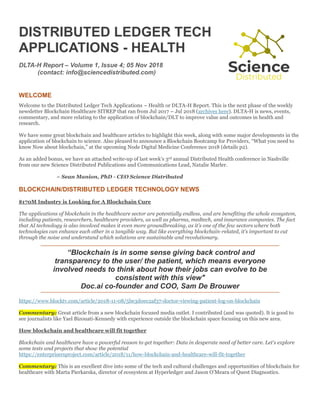 DISTRIBUTED LEDGER TECH
APPLICATIONS - HEALTH
DLTA-H Report – Volume 1, Issue 4; 05 Nov 2018
(contact: info@sciencedistributed.com)
WELCOME
Welcome to the Distributed Ledger Tech Applications – Health or DLTA-H Report. This is the next phase of the weekly
newsletter Blockchain Healthcare SITREP that ran from Jul 2017 – Jul 2018 (archives here). DLTA-H is news, events,
commentary, and more relating to the application of blockchain/DLT to improve value and outcomes in health and
research.
We have some great blockchain and healthcare articles to highlight this week, along with some major developments in the
application of blockchain to science. Also pleased to announce a Blockchain Bootcamp for Providers, “What you need to
know Now about blockchain,” at the upcoming Node Digital Medicine Conference 2018 (details p2).
As an added bonus, we have an attached write-up of last week’s 3rd annual Distributed Health conference in Nashville
from our new Science Distributed Publications and Communications Lead, Natalie Marler.
~ Sean Manion, PhD - CEO Science Distributed
BLOCKCHAIN/DISTRIBUTED LEDGER TECHNOLOGY NEWS
$170M Industry is Looking for A Blockchain Cure
The applications of blockchain in the healthcare sector are potentially endless, and are benefiting the whole ecosystem,
including patients, researchers, healthcare providers, as well as pharma, medtech, and insurance companies. The fact
that AI technology is also involved makes it even more groundbreaking, as it’s one of the few sectors where both
technologies can enhance each other in a tangible way. But like everything blockchain-related, it’s important to cut
through the noise and understand which solutions are sustainable and revolutionary.
“Blockchain is in some sense giving back control and
transparency to the user/ the patient, which means everyone
involved needs to think about how their jobs can evolve to be
consistent with this view"
Doc.ai co-founder and COO, Sam De Brouwer
https://www.blocktv.com/article/2018-11-08/5be3d0ec2af37-doctor-viewing-patient-log-on-blockchain
Commentary: Great article from a new blockchain focused media outlet. I contributed (and was quoted). It is good to
see journalists like Yael Bizouati-Kennedy with experience outside the blockchain space focusing on this new area.
How blockchain and healthcare will fit together
Blockchain and healthcare have a powerful reason to get together: Data in desperate need of better care. Let's explore
some tests and projects that show the potential
https://enterprisersproject.com/article/2018/11/how-blockchain-and-healthcare-will-fit-together
Commentary: This is an excellent dive into some of the tech and cultural challenges and opportunities of blockchain for
healthcare with Marta Pierkarska, director of ecosystem at Hyperledger and Jason O’Meara of Quest Diagnostics.
 