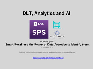 Workshop #6:
'Smart Ponzi' and the Power of Data Analytics to identify them.
17 October 2019
Stavros Zervoudakis, Dean Karakitsos, Aleksey Studnev, Yamiz Bachkhaz
DLT, Analytics and AI
https://www.meetup.com/Blockchain-Analytics-AI/
 