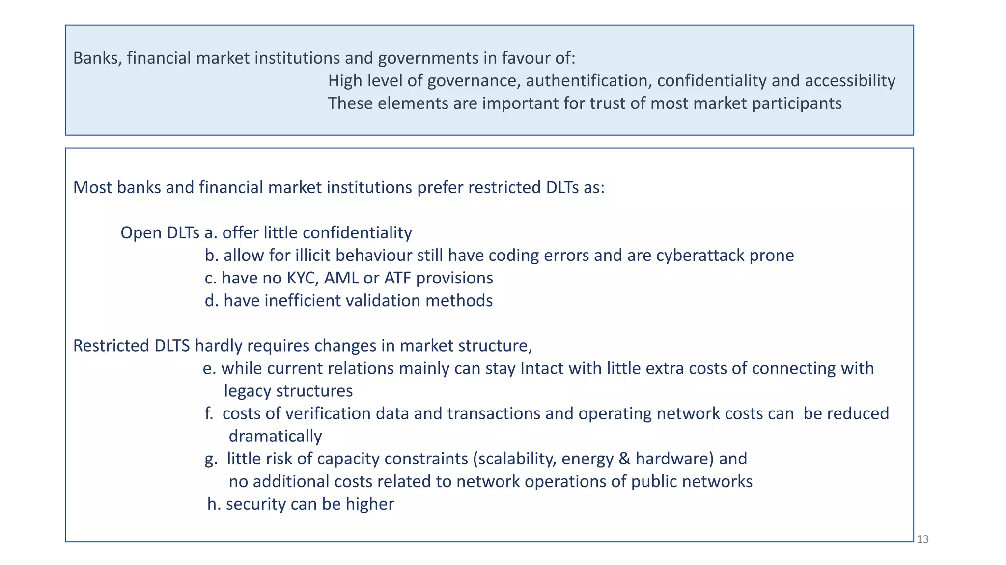 Most banks and financial market institutions prefer restricted DLTs as:
Open DLTs a. offer little confidentiality
b. allow for illicit behaviour still have coding errors and are cyberattack prone
c. have no KYC, AML or ATF provisions
d. have inefficient validation methods
Restricted DLTS hardly requires changes in market structure,
e. while current relations mainly can stay Intact with little extra costs of connecting with
legacy structures
f. costs of verification data and transactions and operating network costs can be reduced
dramatically
g. little risk of capacity constraints (scalability, energy & hardware) and
no additional costs related to network operations of public networks
h. security can be higher
Banks, financial market institutions and governments in favour of:
High level of governance, authentification, confidentiality and accessibility
These elements are important for trust of most market participants
13
 