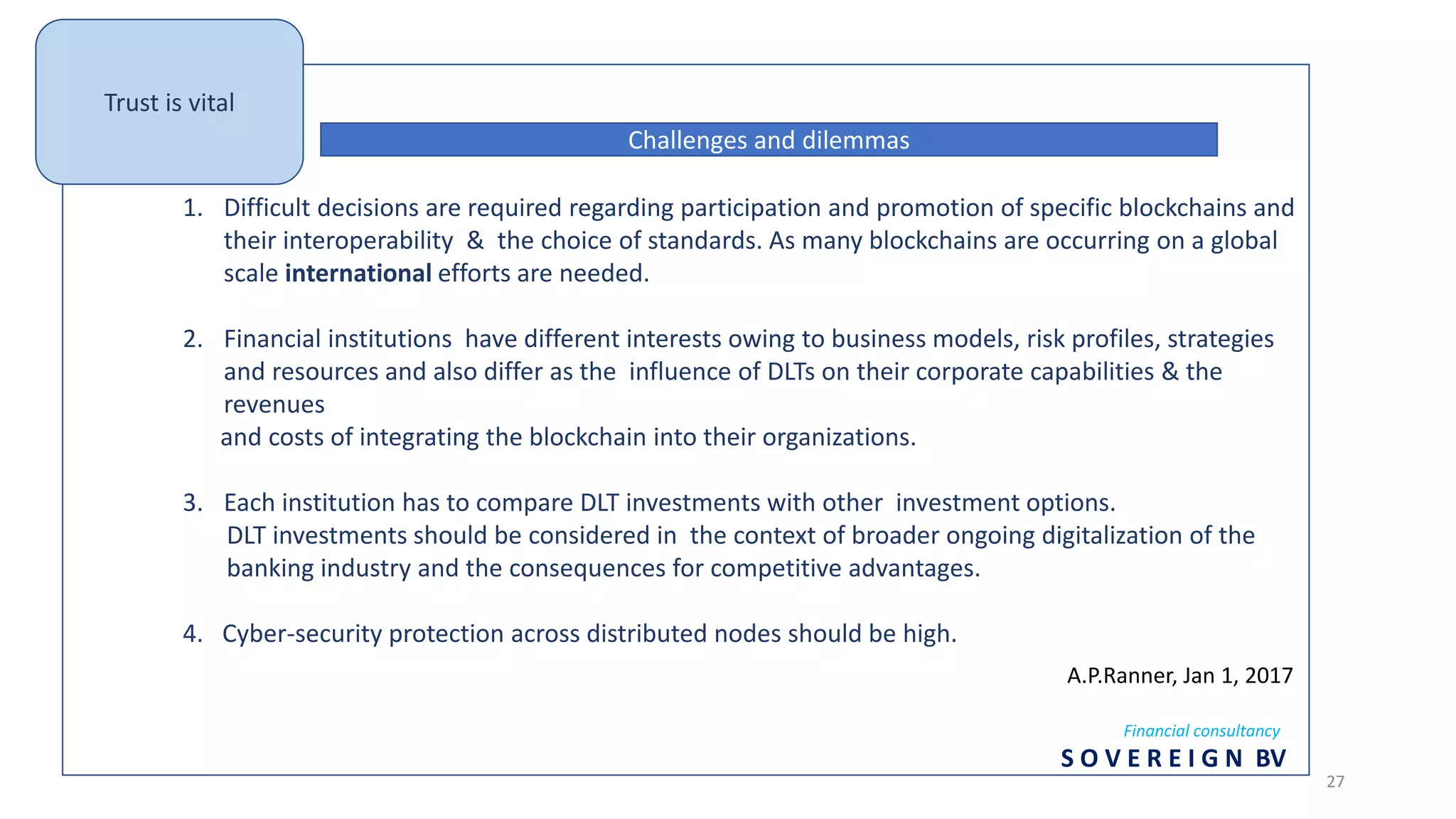 1. Difficult decisions are required regarding participation and promotion of specific blockchains and
their interoperability & the choice of standards. As many blockchains are occurring on a global
scale international efforts are needed.
2. Financial institutions have different interests owing to business models, risk profiles, strategies
and resources and also differ as the influence of DLTs on their corporate capabilities & the
revenues
and costs of integrating the blockchain into their organizations.
3. Each institution has to compare DLT investments with other investment options.
DLT investments should be considered in the context of broader ongoing digitalization of the
banking industry and the consequences for competitive advantages.
4. Cyber-security protection across distributed nodes should be high.
Challenges and dilemmas
A.P.Ranner, Jan 1, 2017
Financial consultancy
S O V E R E I G N BV
Trust is vital
27
 