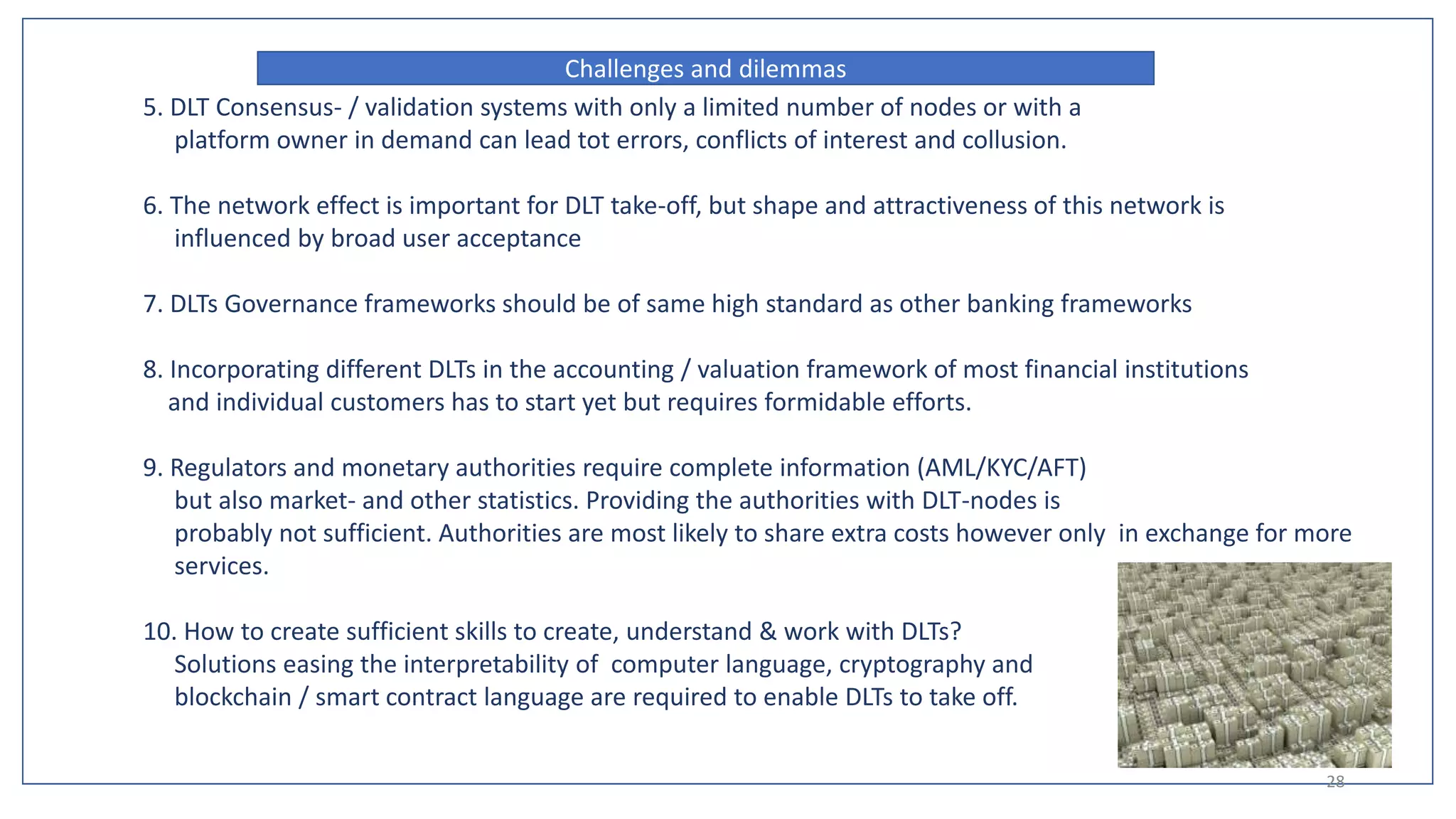5. DLT Consensus- / validation systems with only a limited number of nodes or with a
platform owner in demand can lead tot errors, conflicts of interest and collusion.
6. The network effect is important for DLT take-off, but shape and attractiveness of this network is
influenced by broad user acceptance
7. DLTs Governance frameworks should be of same high standard as other banking frameworks
8. Incorporating different DLTs in the accounting / valuation framework of most financial institutions
and individual customers has to start yet but requires formidable efforts.
9. Regulators and monetary authorities require complete information (AML/KYC/AFT)
but also market- and other statistics. Providing the authorities with DLT-nodes is
probably not sufficient. Authorities are most likely to share extra costs however only in exchange for more
services.
10. How to create sufficient skills to create, understand & work with DLTs?
Solutions easing the interpretability of computer language, cryptography and
blockchain / smart contract language are required to enable DLTs to take off.
Challenges and dilemmas
28
 