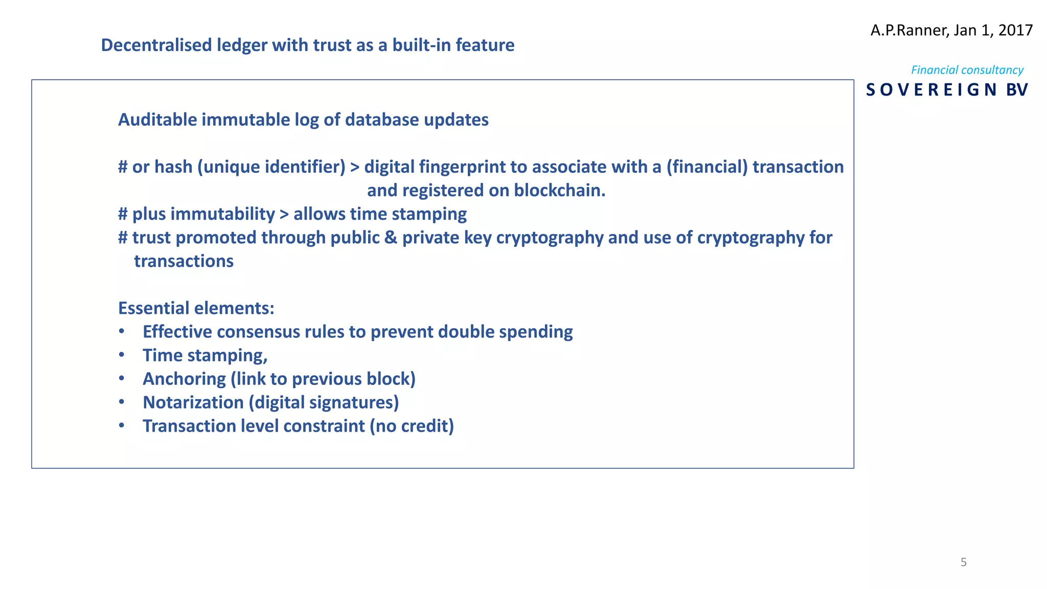 Auditable immutable log of database updates
# or hash (unique identifier) > digital fingerprint to associate with a (financial) transaction
and registered on blockchain.
# plus immutability > allows time stamping
# trust promoted through public & private key cryptography and use of cryptography for
transactions
Essential elements:
• Effective consensus rules to prevent double spending
• Time stamping,
• Anchoring (link to previous block)
• Notarization (digital signatures)
• Transaction level constraint (no credit)
Decentralised ledger with trust as a built-in feature
A.P.Ranner, Jan 1, 2017
Financial consultancy
S O V E R E I G N BV
5
 