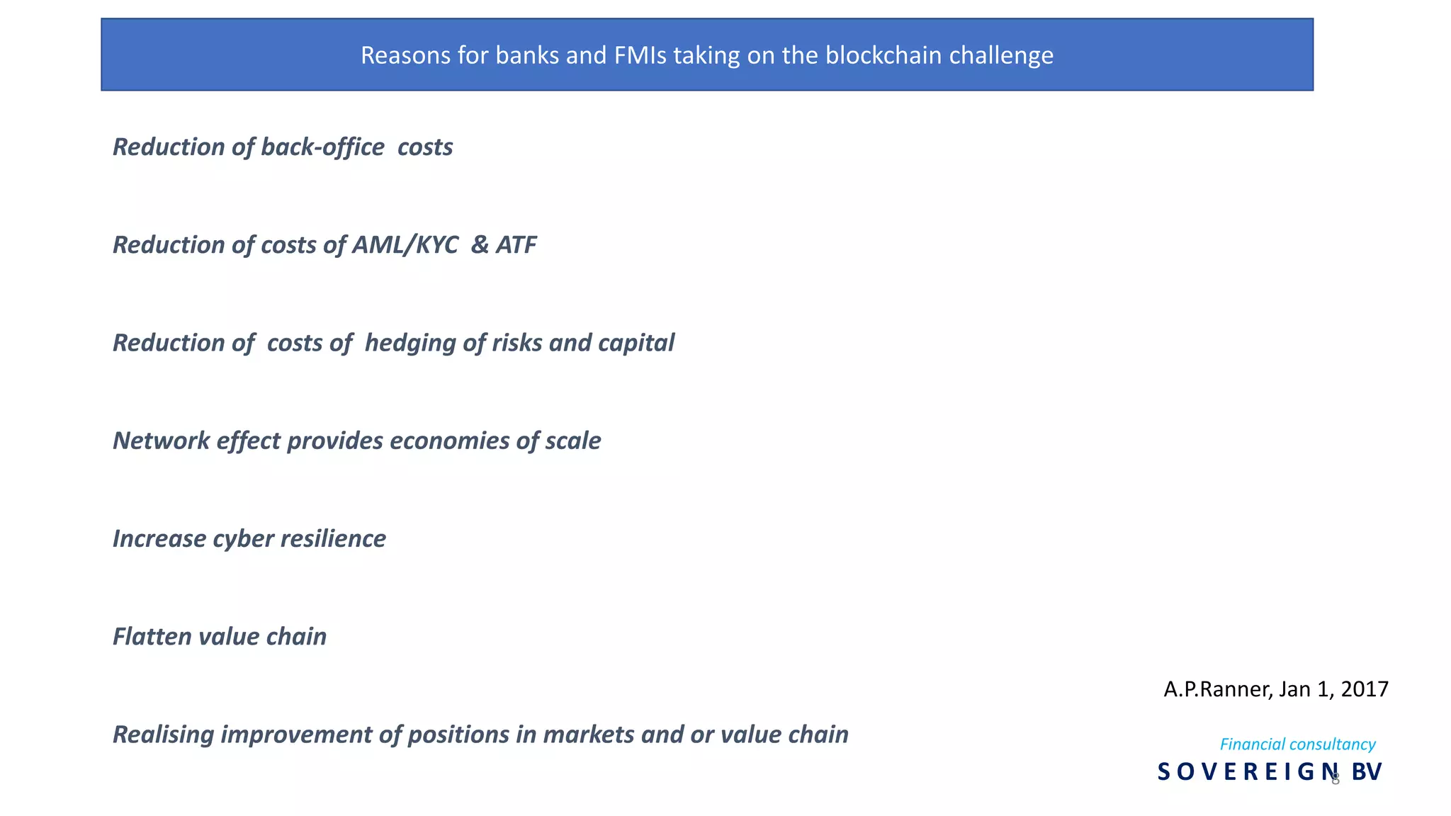 Reasons for banks and FMIs taking on the blockchain challenge
Reduction of back-office costs
Reduction of costs of AML/KYC & ATF
Reduction of costs of hedging of risks and capital
Network effect provides economies of scale
Increase cyber resilience
Flatten value chain
Realising improvement of positions in markets and or value chain
A.P.Ranner, Jan 1, 2017
Financial consultancy
S O V E R E I G N BV8
 
