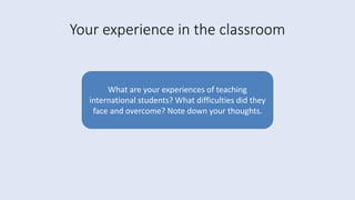 Your experience in the classroom
What are your experiences of teaching
international students? What difficulties did they
face and overcome? Note down your thoughts.
 