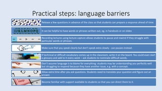 Practical steps: language barriers
Release a few questions in advance of the class so that students can prepare a response ahead of time.
It can be helpful to have words or phrases written out, eg. in handouts or on slides
Recording lectures using lecture capture allows students to pause and rewind if they struggle with
particular words or phrases.
Make sure that you speak clearly but don’t speak extra slowly - use pauses instead.
If technical or difficult vocabulary comes up in the classroom, write it on the board. You could even start
a glossary and add to it every week – ask students to nominate difficult words.
Don’t assume language is to blame for everything: students may be understanding you perfectly well
but struggling to respond because they have another issue, e.g. with a concept.
Allow extra time after you ask questions. Students need to translate your question and figure out an
answer.
Become familiar with support available to students so that you can direct them to it.
 