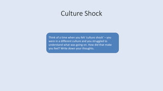 Culture Shock
Think of a time when you felt ‘culture shock’ – you
were in a different culture and you struggled to
understand what was going on. How did that make
you feel? Write down your thoughts.
 