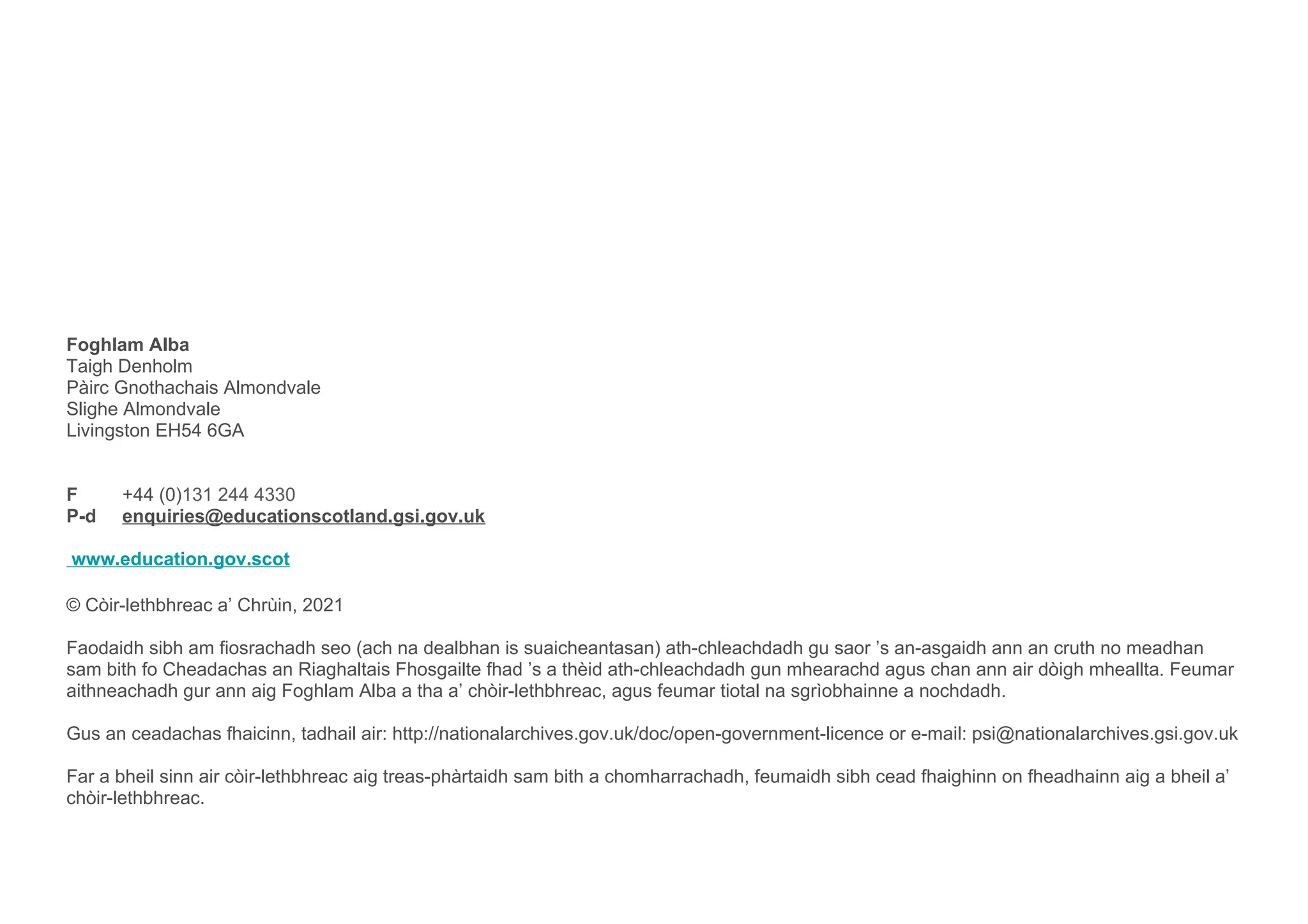 Foghlam Alba
Taigh Denholm
Pàirc Gnothachais Almondvale
Slighe Almondvale
Livingston EH54 6GA
F +44 (0)131 244 4330
P-d enquiries@educationscotland.gsi.gov.uk
www.education.gov.scot
© Còir-lethbhreac a’ Chrùin, 2021
Faodaidh sibh am fiosrachadh seo (ach na dealbhan is suaicheantasan) ath-chleachdadh gu saor ’s an-asgaidh ann an cruth no meadhan
sam bith fo Cheadachas an Riaghaltais Fhosgailte fhad ’s a thèid ath-chleachdadh gun mhearachd agus chan ann air dòigh mheallta. Feumar
aithneachadh gur ann aig Foghlam Alba a tha a’ chòir-lethbhreac, agus feumar tiotal na sgrìobhainne a nochdadh.
Gus an ceadachas fhaicinn, tadhail air: http://nationalarchives.gov.uk/doc/open-government-licence or e-mail: psi@nationalarchives.gsi.gov.uk
Far a bheil sinn air còir-lethbhreac aig treas-phàrtaidh sam bith a chomharrachadh, feumaidh sibh cead fhaighinn on fheadhainn aig a bheil a’
chòir-lethbhreac.
 