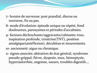7- horaire de survenue: post prandial, diurne ou
   nocturne, fix ou pas.
8- mode d’évolution: épisode unique ou répété, fond
   douloureux, paroxysmes et périodes d’accalmies.
9- facteurs déclenchants/aggravants/calmants: toux,
   inspiration profonde, trinitrine(TNT), position
   antalgique(antéflexion), décubitus et mouvements.
10- ancienneté: aigue ou chronique.
11- signes associés: altération de état général, syndrome
   pseudo-grippal, fièvre, dyspnée, toux, hémoptysie,
   hypersialorrhée, angoisse, sueurs, troubles digestifs….
 