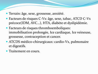  Terrain: âge, sexe, grossesse, anxiété.
 Facteurs de risques C-Vx: âge, sexe, tabac, ATCD C-Vx
  précoce(IDM, AVC…), HTA, diabète et dyslipidémie.
 Facteurs de risques thromboemboliques:
  immobilisation prolongée, Ice cardiaque, Ice veineuse,
  grossesse, contraception et cancer.
 ATCDS médico-chirurgicaux: cardio-Vx, pulmonaire
  et digestifs.
 Traitement en cours.
 