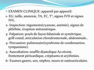  EXAMEN CLINIQUE: appareil par appareil:
1- EG: taille, anorexie, TA, FC, T°, signes IVD et signes
   IVG.
2- Inspection: téguments(cyanose, anémie), signes de
   phlébite, éruption métamérique.
3- Palpation: pouls de façon bilatérale et symétrique,
   grill costal, articulation chondrosternale, abdominale..
4- Percussion: pulmonaire(syndrome de condensation,
   tympanisme).
5- Auscultation: souffle diastolique Ao récent,
   frottement péricardique, crépitants et arythmies.
6- Examen gastro, uro, néphro, neuro et ostéoarticulaire.
 