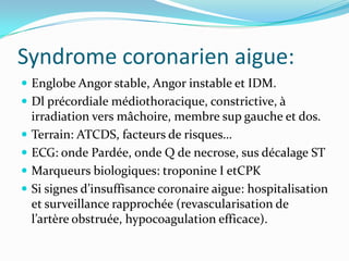 Syndrome coronarien aigue:
 Englobe Angor stable, Angor instable et IDM.
 Dl précordiale médiothoracique, constrictive, à
    irradiation vers mâchoire, membre sup gauche et dos.
   Terrain: ATCDS, facteurs de risques…
   ECG: onde Pardée, onde Q de necrose, sus décalage ST
   Marqueurs biologiques: troponine I etCPK
   Si signes d’insuffisance coronaire aigue: hospitalisation
    et surveillance rapprochée (revascularisation de
    l’artère obstruée, hypocoagulation efficace).
 
