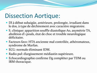 Dissection Aortique:
 Dl à début subaigüe, antérieure, prolongée, irradiant dans
    le dos, à type de déchirement avec caractère migratoire.
   S. clinique: apparition souffle diastolique Ao, asymétrie TA,
    abolition d’1 pouls, état de choc et trouble neurologique
    déficitaire.
   Facteurs favo: HTA ancienne mal contrôlée, athéromateux,
    syndrome de Marfan.
   ECG: normale éliminant IDM.
   Radio pul: élargissement médiastin supérieure.
   Echocardiographie confirme Dg compléter par TDM ou
    IRM thoracique.
 