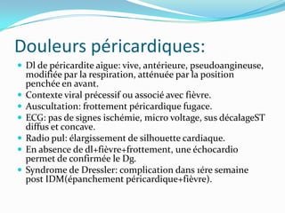 Douleurs péricardiques:
 Dl de péricardite aigue: vive, antérieure, pseudoangineuse,
    modifiée par la respiration, atténuée par la position
    penchée en avant.
   Contexte viral précessif ou associé avec fièvre.
   Auscultation: frottement péricardique fugace.
   ECG: pas de signes ischémie, micro voltage, sus décalageST
    diffus et concave.
   Radio pul: élargissement de silhouette cardiaque.
   En absence de dl+fièvre+frottement, une échocardio
    permet de confirmée le Dg.
   Syndrome de Dressler: complication dans 1ére semaine
    post IDM(épanchement péricardique+fièvre).
 