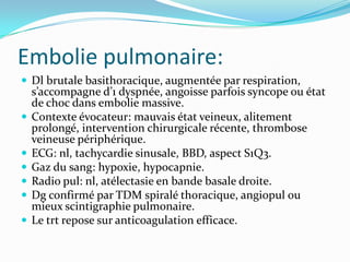 Embolie pulmonaire:
 Dl brutale basithoracique, augmentée par respiration,
    s’accompagne d’1 dyspnée, angoisse parfois syncope ou état
    de choc dans embolie massive.
   Contexte évocateur: mauvais état veineux, alitement
    prolongé, intervention chirurgicale récente, thrombose
    veineuse périphérique.
   ECG: nl, tachycardie sinusale, BBD, aspect S1Q3.
   Gaz du sang: hypoxie, hypocapnie.
   Radio pul: nl, atélectasie en bande basale droite.
   Dg confirmé par TDM spiralé thoracique, angiopul ou
    mieux scintigraphie pulmonaire.
   Le trt repose sur anticoagulation efficace.
 