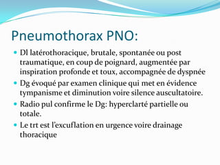 Pneumothorax PNO:
 Dl latérothoracique, brutale, spontanée ou post
  traumatique, en coup de poignard, augmentée par
  inspiration profonde et toux, accompagnée de dyspnée
 Dg évoqué par examen clinique qui met en évidence
  tympanisme et diminution voire silence auscultatoire.
 Radio pul confirme le Dg: hyperclarté partielle ou
  totale.
 Le trt est l’excuflation en urgence voire drainage
  thoracique
 