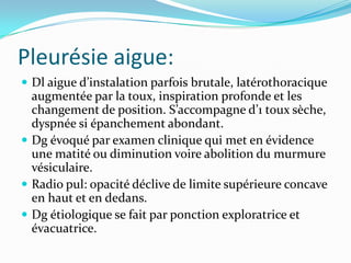Pleurésie aigue:
 Dl aigue d’instalation parfois brutale, latérothoracique
  augmentée par la toux, inspiration profonde et les
  changement de position. S’accompagne d’1 toux sèche,
  dyspnée si épanchement abondant.
 Dg évoqué par examen clinique qui met en évidence
  une matité ou diminution voire abolition du murmure
  vésiculaire.
 Radio pul: opacité déclive de limite supérieure concave
  en haut et en dedans.
 Dg étiologique se fait par ponction exploratrice et
  évacuatrice.
 
