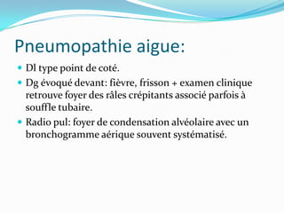 Pneumopathie aigue:
 Dl type point de coté.
 Dg évoqué devant: fièvre, frisson + examen clinique
  retrouve foyer des râles crépitants associé parfois à
  souffle tubaire.
 Radio pul: foyer de condensation alvéolaire avec un
  bronchogramme aérique souvent systématisé.
 