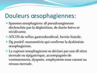 Douleurs œsophagiennes:
 Spasmes œsophagiens: dl pseudoangineuse
  déclenchée par la déglutition, de durée brève et
  récidivante.
 ATCDS de reflux gastroduodénal, hernie hiatale.
 Dg positif: manométrie qui confirme la dyskinésie
  œsophagienne.
 La rupture œsophagienne se déclare par une dl rétro
  sternale ou épigastrique, accompagnée de
  vomissements, dyspnée, emphysème sous cutané au
  niveau sternale.
 