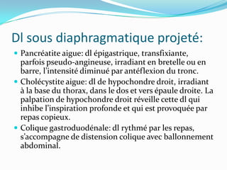 Dl sous diaphragmatique projeté:
 Pancréatite aigue: dl épigastrique, transfixiante,
  parfois pseudo-angineuse, irradiant en bretelle ou en
  barre, l’intensité diminué par antéflexion du tronc.
 Cholécystite aigue: dl de hypochondre droit, irradiant
  à la base du thorax, dans le dos et vers épaule droite. La
  palpation de hypochondre droit réveille cette dl qui
  inhibe l’inspiration profonde et qui est provoquée par
  repas copieux.
 Colique gastroduodénale: dl rythmé par les repas,
  s’accompagne de distension colique avec ballonnement
  abdominal.
 