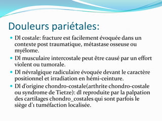 Douleurs pariétales:
 Dl costale: fracture est facilement évoquée dans un
  contexte post traumatique, métastase osseuse ou
  myélome.
 Dl musculaire intercostale peut être causé par un effort
  violent ou tumorale.
 Dl névralgique radiculaire évoquée devant le caractère
  positionnel et irradiation en hémi-ceinture.
 Dl d’origine chondro-costale(arthrite chondro-costale
  ou syndrome de Tietze): dl reproduite par la palpation
  des cartilages chondro_costales qui sont parfois le
  siège d’1 tuméfaction localisée.
 