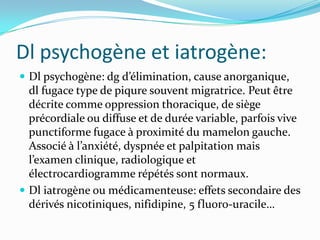 Dl psychogène et iatrogène:
 Dl psychogène: dg d’élimination, cause anorganique,
  dl fugace type de piqure souvent migratrice. Peut être
  décrite comme oppression thoracique, de siège
  précordiale ou diffuse et de durée variable, parfois vive
  punctiforme fugace à proximité du mamelon gauche.
  Associé à l’anxiété, dyspnée et palpitation mais
  l’examen clinique, radiologique et
  électrocardiogramme répétés sont normaux.
 Dl iatrogène ou médicamenteuse: effets secondaire des
  dérivés nicotiniques, nifidipine, 5 fluoro-uracile…
 