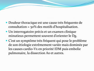  Douleur thoracique est une cause très fréquente de
  consultation = 50% des motifs d’hospitalisation.
 Un interrogatoire précis et un examen clinique
  minutieux permettent souvent d’orienter le Dg.
 C’est un symptôme très fréquent qui pose le problème
  de son étiologie extrêmement variée mais dominée par
  les causes cardio-Vx en priorité IDM puis embolie
  pulmonaire, la dissection Ao et autres.
 
