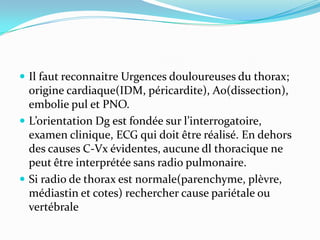 Il faut reconnaitre Urgences douloureuses du thorax;
  origine cardiaque(IDM, péricardite), Ao(dissection),
  embolie pul et PNO.
 L’orientation Dg est fondée sur l’interrogatoire,
  examen clinique, ECG qui doit être réalisé. En dehors
  des causes C-Vx évidentes, aucune dl thoracique ne
  peut être interprétée sans radio pulmonaire.
 Si radio de thorax est normale(parenchyme, plèvre,
  médiastin et cotes) rechercher cause pariétale ou
  vertébrale
 