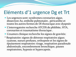 Eléments d’1 urgence Dg et Trt
 Les urgences sont: syndromes coronarien aigue,
  dissection Ao, embolie pulmonaire , péricardite et
  toutes les autres formes de Dl thoracique avec dyspnée
 L’interrogatoire recherche ATCDS de phlébite, HTA,
  coronarien et traumatisme thoracique .
 L’examen clinique recherche les signes de gravités:
* Respiratoire: signes de détresse respiratoire aigue;
  cyanose, sueurs profuses, orthopnée et les signes de
  épuisement respiratoire: tirage, respiration paradoxale
  abdominale, encombrement bronchique, pauses
  respiratoires, hypoxie et hypercapnie.
 
