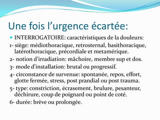 Une fois l’urgence écartée:
 INTERROGATOIRE: caractéristiques de la douleurs:
1- siège: médiothoracique, retrosternal, basithoracique,
   latérothoracique, précordiale et metamérique.
2- notion d’irradiation: mâchoire, membre sup et dos.
3- mode d’installation: brutal ou progressif.
4- circonstance de survenue: spontanée, repos, effort,
   glotte fermée, stress, post prandial ou post trauma.
5- type: constriction, écrasement, brulure, pesanteur,
   déchirure, coup de poignard ou point de coté.
6- durée: brève ou prolongée.
 