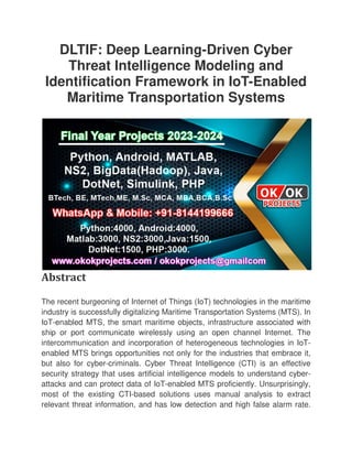 DLTIF: Deep Learning
Threat Intelligence Modeling and
Identification Framework in IoT
Maritime Transportation Systems
Abstract
The recent burgeoning of Internet of Things (IoT) technologies in the maritime
industry is successfully digitalizing Maritime Transportation Systems (MTS). In
IoT-enabled MTS, the smart maritime objects, infrastructure associated with
ship or port communicate wirelessly using an open channel Internet. The
intercommunication and incorporation of heterogeneous technologies in IoT
enabled MTS brings opportunities not only for the industries that embrace it,
but also for cyber-criminals. Cyber Threat Intelligen
security strategy that uses artificial intelligence models to understand cyber
attacks and can protect data of IoT
most of the existing CTI-
relevant threat information, and has low detection and high false alarm rate.
DLTIF: Deep Learning-Driven Cyber
Threat Intelligence Modeling and
Identification Framework in IoT-Enabled
Maritime Transportation Systems
The recent burgeoning of Internet of Things (IoT) technologies in the maritime
industry is successfully digitalizing Maritime Transportation Systems (MTS). In
enabled MTS, the smart maritime objects, infrastructure associated with
ate wirelessly using an open channel Internet. The
intercommunication and incorporation of heterogeneous technologies in IoT
enabled MTS brings opportunities not only for the industries that embrace it,
criminals. Cyber Threat Intelligence (CTI) is an effective
security strategy that uses artificial intelligence models to understand cyber
attacks and can protect data of IoT-enabled MTS proficiently. Unsurprisingly,
-based solutions uses manual analysis to extract
elevant threat information, and has low detection and high false alarm rate.
Driven Cyber
Threat Intelligence Modeling and
Enabled
Maritime Transportation Systems
The recent burgeoning of Internet of Things (IoT) technologies in the maritime
industry is successfully digitalizing Maritime Transportation Systems (MTS). In
enabled MTS, the smart maritime objects, infrastructure associated with
ate wirelessly using an open channel Internet. The
intercommunication and incorporation of heterogeneous technologies in IoT-
enabled MTS brings opportunities not only for the industries that embrace it,
ce (CTI) is an effective
security strategy that uses artificial intelligence models to understand cyber-
enabled MTS proficiently. Unsurprisingly,
based solutions uses manual analysis to extract
elevant threat information, and has low detection and high false alarm rate.
 