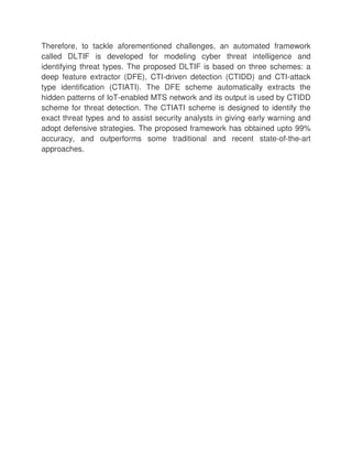 Therefore, to tackle aforementioned challenges, an automated framework
called DLTIF is developed for modeling cyber threat intelligence and
identifying threat types. The proposed DLTIF is based on three schemes: a
deep feature extractor (DFE), CTI-driven detection (CTIDD) and CTI-attack
type identification (CTIATI). The DFE scheme automatically extracts the
hidden patterns of IoT-enabled MTS network and its output is used by CTIDD
scheme for threat detection. The CTIATI scheme is designed to identify the
exact threat types and to assist security analysts in giving early warning and
adopt defensive strategies. The proposed framework has obtained upto 99%
accuracy, and outperforms some traditional and recent state-of-the-art
approaches.
 
