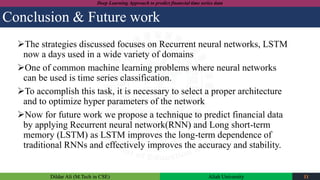 Dildar Ali (M.Tech in CSE) Aliah University 11
Deep Learning Approach to predict financial time series data
Conclusion & Future work
The strategies discussed focuses on Recurrent neural networks, LSTM
now a days used in a wide variety of domains
One of common machine learning problems where neural networks
can be used is time series classification.
To accomplish this task, it is necessary to select a proper architecture
and to optimize hyper parameters of the network
Now for future work we propose a technique to predict financial data
by applying Recurrent neural network(RNN) and Long short-term
memory (LSTM) as LSTM improves the long-term dependence of
traditional RNNs and effectively improves the accuracy and stability.
 