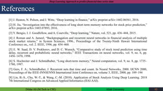 Dildar Ali (M.Tech in CSE) Aliah University 12
Deep Learning Approach to predict financial time series data
References
[1] J. Heaton, N. Polson, and J. Witte, “Deep learning in finance,” arXiv preprint arXiv:1602.06561, 2016.
[2] H. Jia, “Investigation into the effectiveness of long short term memory networks for stock price prediction,”
arXiv preprint arXiv:1603.07893, 2016.
[3] Y. Bengio, I. J. Goodfellow, and A. Courville, “Deep learning,” Nature, vol. 521, pp. 436–444, 2015.
[4] J. Roman and A. Jameel, “Backpropagation and recurrent neural networks in financial analysis of multiple
stock market returns,” in System Sciences, 1996., Proceedings of the Twenty-Ninth Hawaii International
Conference on,, vol. 2. IEEE, 1996, pp. 454–460.
[5] E. W. Saad, D. V. Prokhorov, and D. C. Wunsch, “Comparative study of stock trend prediction using time
delay, recurrent and probabilistic neural networks,” IEEE Transactions on neural networks, vol. 9, no. 6, pp.
1456–1470, 1998.
[6] S. Hochreiter and J. Schmidhuber, “Long short-term memory,” Neural computation, vol. 9, no. 8, pp. 1735–
1780, 1997.
[7] Gers, F. A.; Schmidhuber, J. Recurrent nets that time and count. In Neural Networks, 2000. IJCNN 2000,
Proceedings of the IEEE-INNSENNS International Joint Conference on, volume 3, IEEE, 2000, pp. 189–194
[8] Lin, B.-S., Chu, W.-T., & Wang, C.-M. (2018). Application of Stock Analysis Using Deep Learning. 2018
7th International Congress on Advanced Applied Informatics (IIAI-AAI).
 