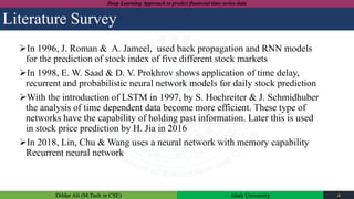 Dildar Ali (M.Tech in CSE) Aliah University 4
Deep Learning Approach to predict financial time series data
Literature Survey
In 1996, J. Roman & A. Jameel, used back propagation and RNN models
for the prediction of stock index of five different stock markets
In 1998, E. W. Saad & D. V. Prokhrov shows application of time delay,
recurrent and probabilistic neural network models for daily stock prediction
With the introduction of LSTM in 1997, by S. Hochreiter & J. Schmidhuber
the analysis of time dependent data become more efficient. These type of
networks have the capability of holding past information. Later this is used
in stock price prediction by H. Jia in 2016
In 2018, Lin, Chu & Wang uses a neural network with memory capability
Recurrent neural network
 
