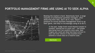 PORTFOLIO MANAGEMENT FIRMS ARE USING AI TO SEEK ALPHA
Beating the market is hard. Notoriously hard. A large
majority of professional portfolio managers, after
deducting their fees, don’t do it; now, there’s
pressure on active portfolio management firms to up
their game, and they’re increasingly using AI to do it.
“In the past, hedge funds would dispatch people to
retailers’ parking lots to count cars — the simple
idea being more cars predicts more sales. Now
imagine you could use deep learning to extract in
near real time vehicle or ship locations from
satellite or drone data on a massive scale.”
5
Source: https://blogs.nvidia.com/blog/2017/10/03/quant-investing-with-ai/
READ BLOG
 
