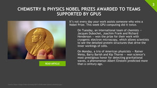 CHEMISTRY & PHYSICS NOBEL PRIZES AWARDED TO TEAMS
SUPPORTED BY GPUS
It’s not every day your work assists someone who wins a
Nobel Prize. This week GPU computing did it twice.
On Tuesday, an international team of chemists —
Jacques Dubochet, Joachim Frank and Richard
Henderson — won the prize for their work with
cryogenic electron microscopy, which allows scientists
to see the detailed protein structures that drive the
inner workings of cells.
On Monday, a trio of American physicists — Rainer
Weiss, Barry Barish and Kip Thorne — won science’s
most prestigious honor for detecting gravitational
waves, a phenomenon Albert Einstein predicted more
than a century ago.
3
Source: https://blogs.nvidia.com/blog/2017/10/04/nobel-physics-chemistry-gpu/
READ ARTICLE
 