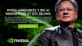 NVIDIA ANNOUNCES 5 BIG AI
INNOVATIONS AT GTC BEIJING
SEE THE HIGHLIGHTS
“Our vision is to enable every researcher everywhere to enable AI for
the goodness of mankind. We believe we now have the fundamental
pillars in place to invent the next era of artificial intelligence, the
era of autonomous machines.” – Jensen Huang, CEO of NVIDIA
 