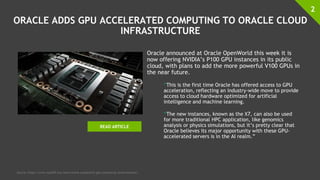 ORACLE ADDS GPU ACCELERATED COMPUTING TO ORACLE CLOUD
INFRASTRUCTURE
Oracle announced at Oracle OpenWorld this week it is
now offering NVIDIA’s P100 GPU instances in its public
cloud, with plans to add the more powerful V100 GPUs in
the near future.
“This is the first time Oracle has offered access to GPU
acceleration, reflecting an industry-wide move to provide
access to cloud hardware optimized for artificial
intelligence and machine learning.
“The new instances, known as the X7, can also be used
for more traditional HPC application, like genomics
analysis or physics simulations, but it’s pretty clear that
Oracle believes its major opportunity with these GPU-
accelerated servers is in the AI realm.”
2
Source: https://www.top500.org/news/oracle-jumpstarts-gpu-computing-cloud-business/
READ ARTICLE
 