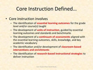 Core Instruction Defined…
• Core instruction involves
  – The identification of essential learning outcomes for the grade
    level and/or course(s) taught
  – The development of units of instruction, guided by essential
    learning outcomes and standards and benchmarks
  – The development of a continuum of assessments aligned with
    the essential learning outcomes, skills, knowledge, and key
    academic vocabulary
  – The identification and/or development of classroom-based
    interventions and enrichments
  – The identification of research-based instructional strategies to
    deliver instruction


                         Each Student Real-World-Ready
 