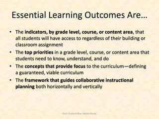 Essential Learning Outcomes Are…
• The indicators, by grade level, course, or content area, that
  all students will have access to regardless of their building or
  classroom assignment
• The top priorities in a grade level, course, or content area that
  students need to know, understand, and do
• The concepts that provide focus to the curriculum—defining
  a guaranteed, viable curriculum
• The framework that guides collaborative instructional
  planning both horizontally and vertically



                         Each Student Real-World-Ready
 