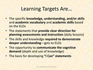 Learning Targets Are…
• The specific knowledge, understanding, and/or skills
  and academic vocabulary and academic skills based
  on the ELOs
• The statements that provide clear direction for
  planning assessments and instruction (daily lessons)
• The skills and knowledge required to demonstrate
  deeper understanding—gets to ELOs
• The opportunity to communicate the cognitive
  demand (depth and use of knowledge)
• The basis for developing “I Can” statements

                     Each Student Real-World-Ready
 