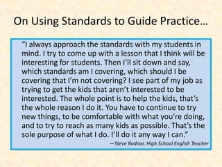 On Using Standards to Guide Practice…
 “I always approach the standards with my students in
 mind. I try to come up with a lesson that I think will be
 interesting for students. Then I’ll sit down and say,
 which standards am I covering, which should I be
 covering that I’m not covering? I see part of my job as
 trying to get the kids that aren’t interested to be
 interested. The whole point is to help the kids, that’s
 the whole reason I do it. You have to continue to try
 new things, to be comfortable with what you’re doing,
 and to try to reach as many kids as possible. That’s the
 sole purpose of what I do. I’ll do it any way I can.”
                            —Steve Bodnar, High School English Teacher
 